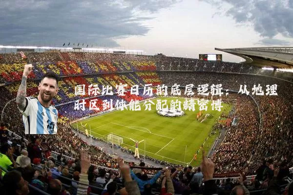 国际比赛日历的底层逻辑：从地理时区到体能分配的精密博弈