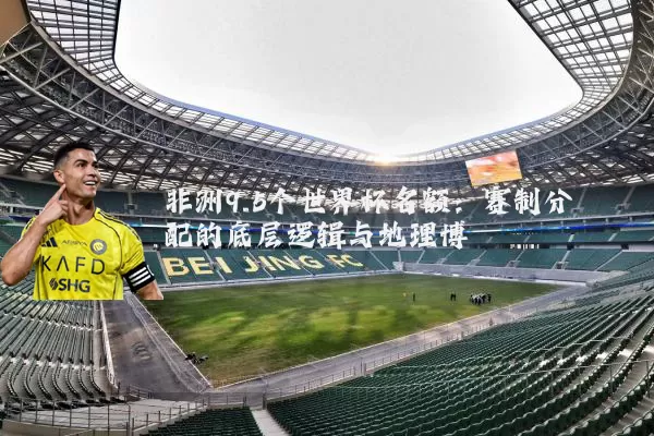 非洲9.5个世界杯名额：赛制分配的底层逻辑与地理博弈